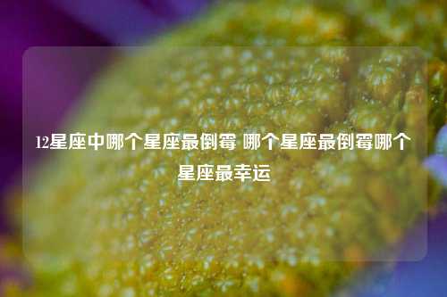 12星座中哪个星座最倒霉 哪个星座最倒霉哪个星座最幸运