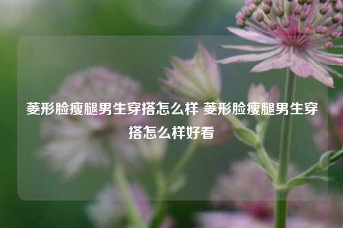 菱形脸瘦腿男生穿搭怎么样 菱形脸瘦腿男生穿搭怎么样好看