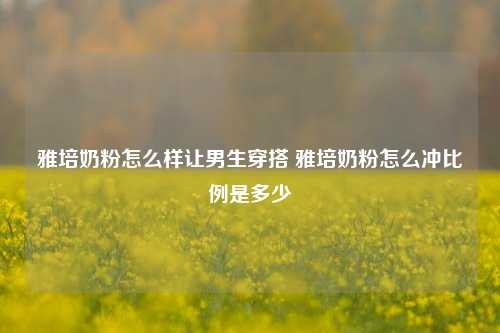 雅培奶粉怎么样让男生穿搭 雅培奶粉怎么冲比例是多少