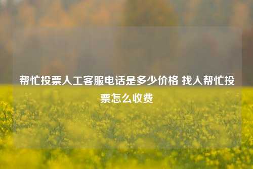 帮忙投票人工客服电话是多少价格 找人帮忙投票怎么收费