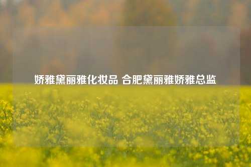 娇雅黛丽雅化妆品 合肥黛丽雅娇雅总监