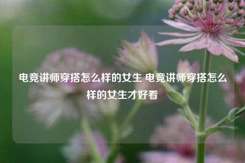 电竞讲师穿搭怎么样的女生 电竞讲师穿搭怎么样的女生才好看