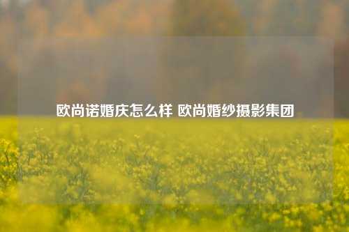 欧尚诺婚庆怎么样 欧尚婚纱摄影集团