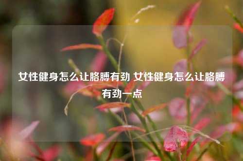 女性健身怎么让胳膊有劲 女性健身怎么让胳膊有劲一点