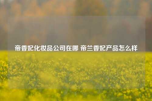 帝香妃化妆品公司在哪 帝兰香妃产品怎么样