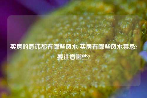 买房的忌讳都有哪些风水 买房有哪些风水禁忌?要注意哪些?